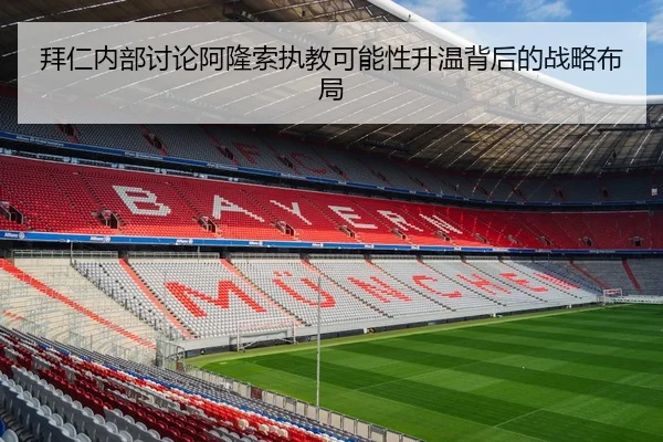 拜仁内部讨论阿隆索执教可能性升温背后的战略布局