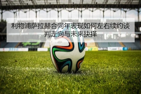 利物浦萨拉赫合同年表现如何左右续约谈判走向与未来抉择